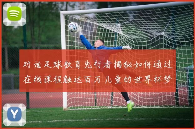 对话足球教育先行者揭秘如何通过在线课程触达百万儿童的世界杯梦想