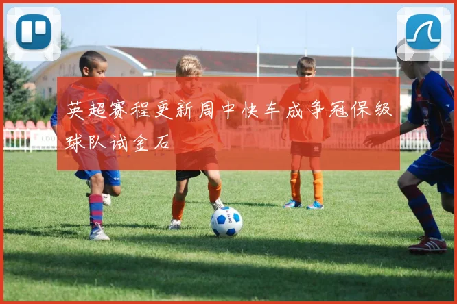 英超赛程更新周中快车成争冠保级球队试金石