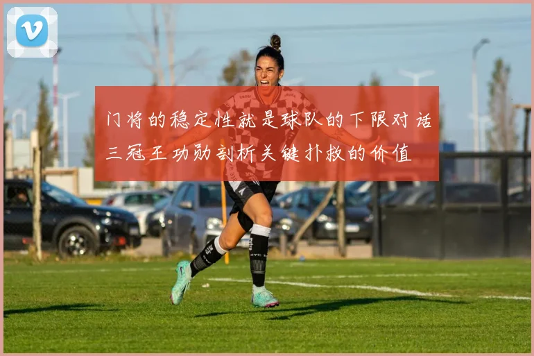 门将的稳定性就是球队的下限对话三冠王功勋剖析关键扑救的价值