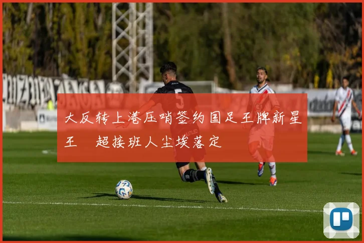 大反转上港压哨签约国足王牌新星王燊超接班人尘埃落定