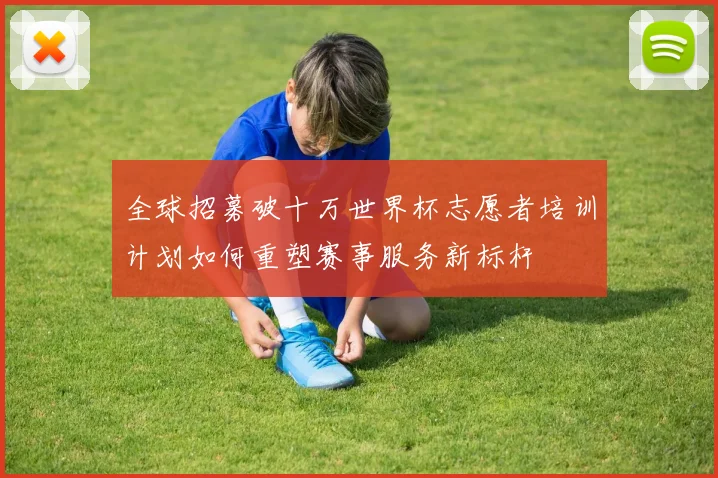 全球招募破十万世界杯志愿者培训计划如何重塑赛事服务新标杆